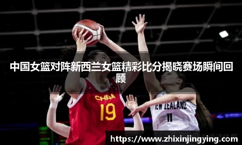 中国女篮对阵新西兰女篮精彩比分揭晓赛场瞬间回顾